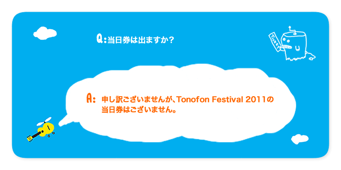 質問:当日券は出ますか？回答:申し訳ございませんが、Tonofon Festival 2011の当日券はございません。