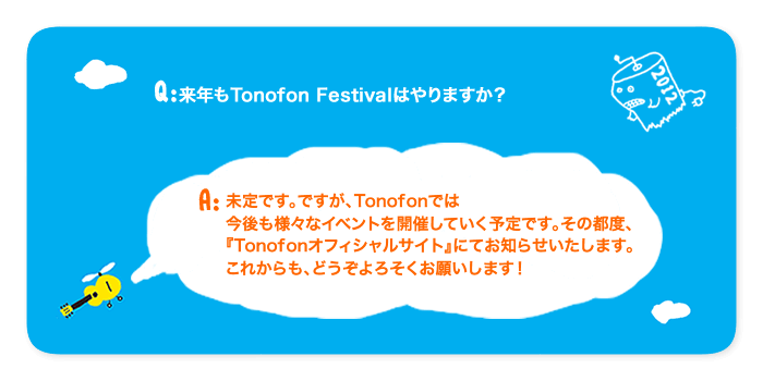 質問:来年もTonofon Festivalはやりますか？回答:未定です。ですが、Tonofonでは
今後も様々なイベントを開催していく予定です。その都度、
『Tonofonオフィシャルサイト』にてお知らせいたします。
これからも、どうぞよろそくお願いします！