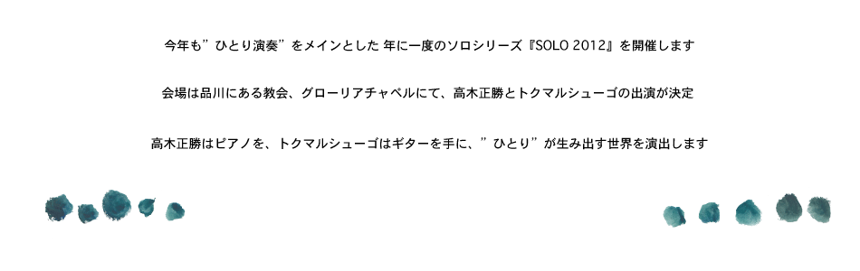 今年も「ひとり演奏」をメインとした、年に一度のソロシリーズ『SOLO 2012』を開催します。<br>
会場は品川にある教会、グローリアチャペルにて、高木正勝とトクマルシューゴの出演が決定！！ <br>
高木正勝はピアノを、トクマルシューゴはギターを手に、”ひとり”が生み出す世界を演出します！<br>
